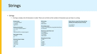 Strings
• Strings
• A string is simply a list of characters in order. There are no limits to the number of characters you can have in a string.
#Create string
>>>s="Hello World!"
>>>type(s)
<type ’str’>
#String concatenation
>>>t="This is sample program."
>>>r = s+t
>>>r
’Hello World!This is sample program.’
#Get length of string
>>>len(s)
12
#Convert string to integer
>>>x="100"
>>>type(s)
<type ’str’>
>>>y=int(x)
>>>y
100
#Print string
>>>print s
Hello World!
#Formatting output
>>>print "The string (The string (Hello World!) has
12 characters
#Convert to upper/lower case
>>>s.upper()
’HELLO WORLD!’
>>>s.lower()
’hello world!’
#Accessing sub-strings
>>>s[0]
’H’
>>>s[6:]
’World!’
>>>s[6:-1]
’World’
#strip: Returns a copy of the string with the
#leading and trailing characters removed.
>>>s.strip("!")
’Hello World’
 