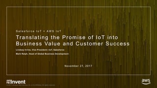 © 2017, Amazon Web Services, Inc. or its Affiliates. All rights reserved.
Translating the Promise of IoT into
Business Value and Customer Success
Lindsey Irvine, Vice President—IoT, Salesforce
Mark Relph, Head of Global Business Development
S a l e s f o r c e I o T + A W S I o T
November 27, 2017
 