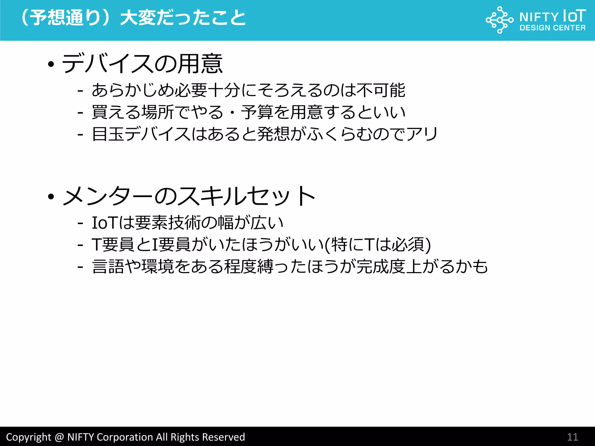11Copyright @ NIFTY Corporation All Rights Reserved
（予想通り）大変だったこと
• デバイスの用意
- あらかじめ必要十分にそろえるのは不可能
- 買える場所でやる・予算を用意するといい
- 目玉デバイスはあると発想がふくらむのでアリ
• メンターのスキルセット
- IoTは要素技術の幅が広い
- T要員とI要員がいたほうがいい(特にTは必須)
- 言語や環境をある程度縛ったほうが完成度上がるかも
 