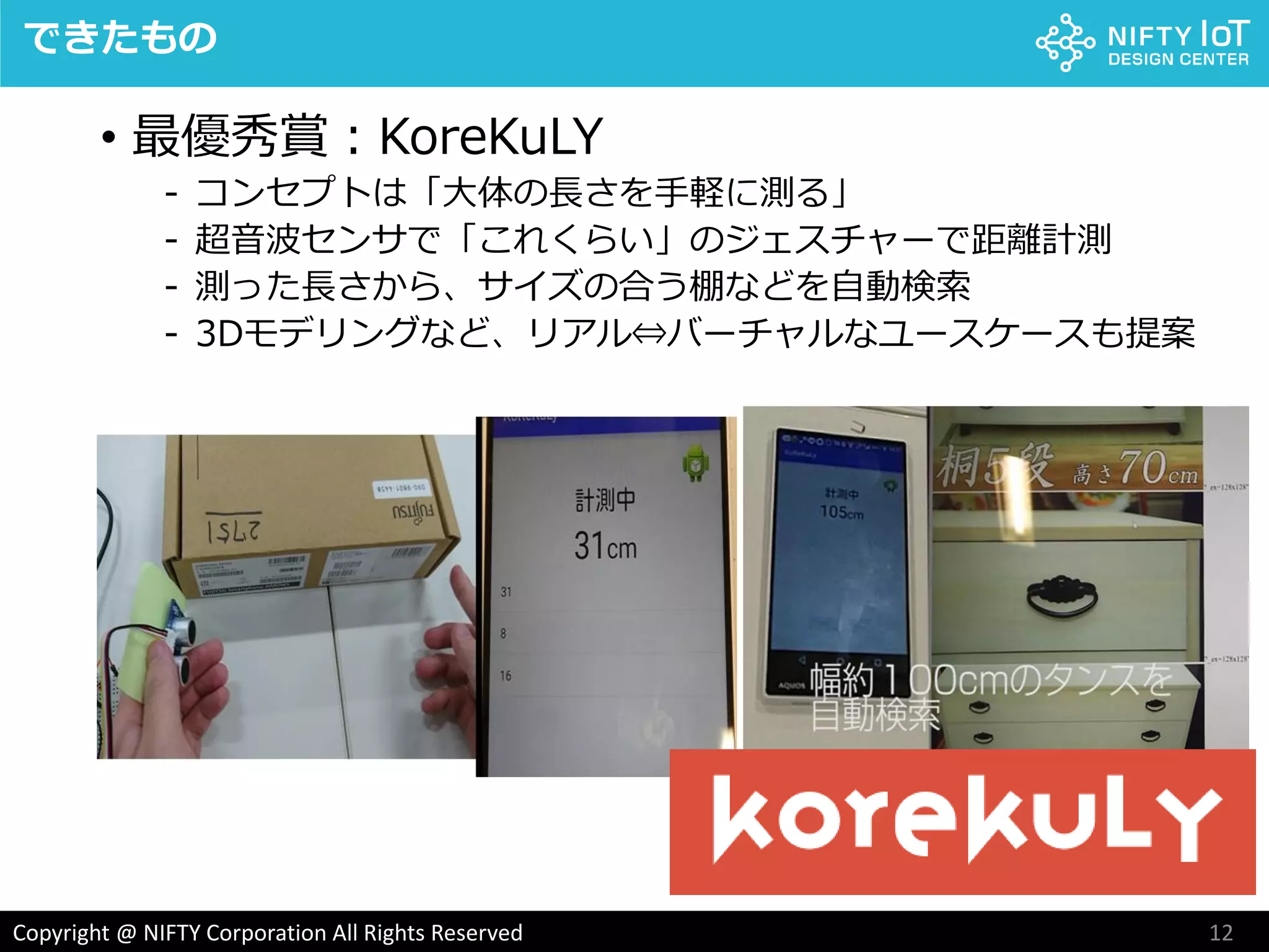 12Copyright @ NIFTY Corporation All Rights Reserved
できたもの
• 最優秀賞：KoreKuLY
- コンセプトは「大体の長さを手軽に測る」
- 超音波センサで「これくらい」のジェスチャーで距離計測
- 測った長さから、サイズの合う棚などを自動検索
- 3Dモデリングなど、リアル⇔バーチャルなユースケースも提案
 