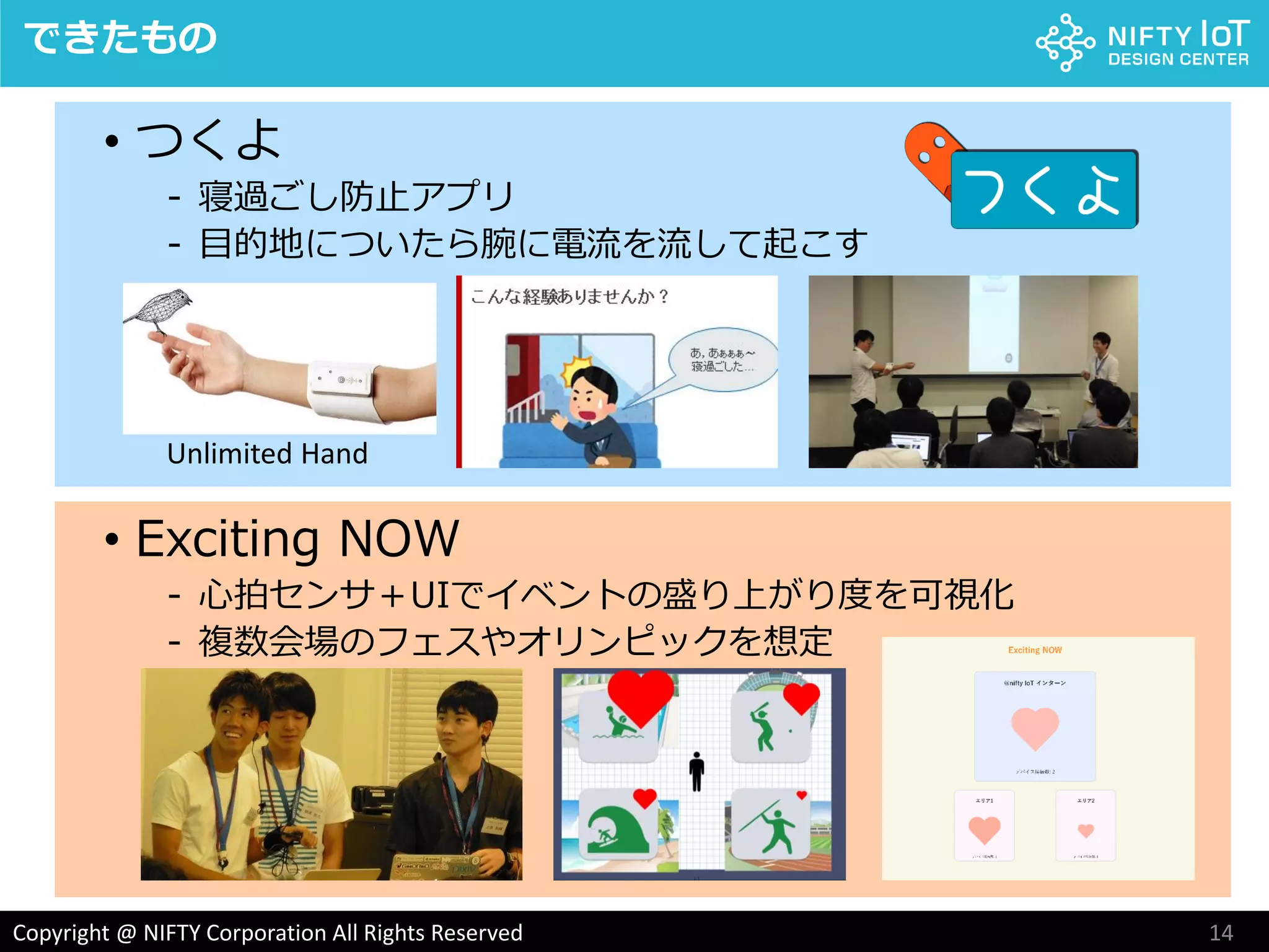 14Copyright @ NIFTY Corporation All Rights Reserved
• つくよ
- 寝過ごし防止アプリ
- 目的地についたら腕に電流を流して起こす
できたもの
• Exciting NOW
- 心拍センサ＋UIでイベントの盛り上がり度を可視化
- 複数会場のフェスやオリンピックを想定
Unlimited Hand
 