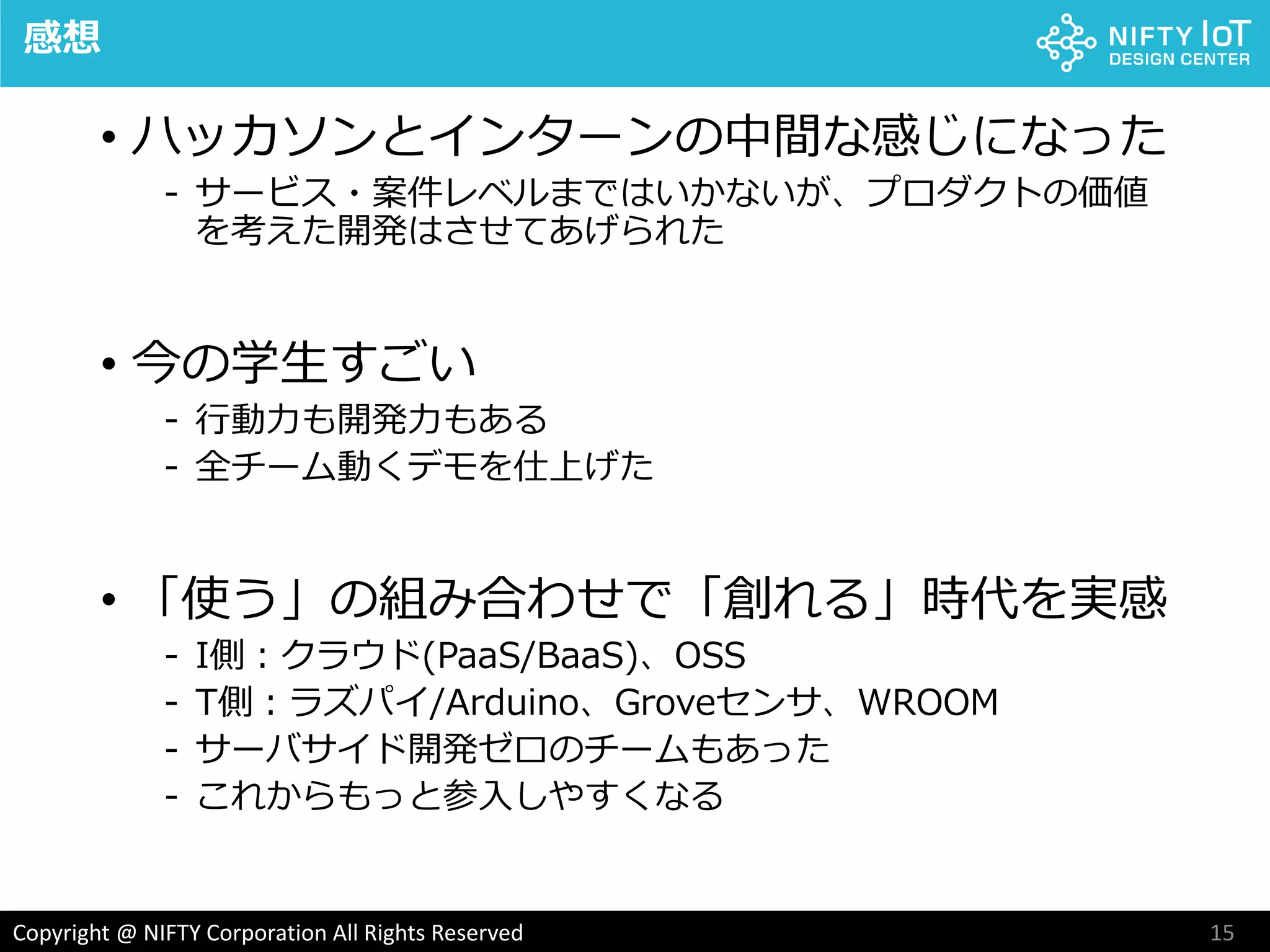 15Copyright @ NIFTY Corporation All Rights Reserved
感想
• ハッカソンとインターンの中間な感じになった
- サービス・案件レベルまではいかないが、プロダクトの価値
を考えた開発はさせてあげられた
• 今の学生すごい
- 行動力も開発力もある
- 全チーム動くデモを仕上げた
• 「使う」の組み合わせで「創れる」時代を実感
- I側：クラウド(PaaS/BaaS)、OSS
- T側：ラズパイ/Arduino、Groveセンサ、WROOM
- サーバサイド開発ゼロのチームもあった
- これからもっと参入しやすくなる
 