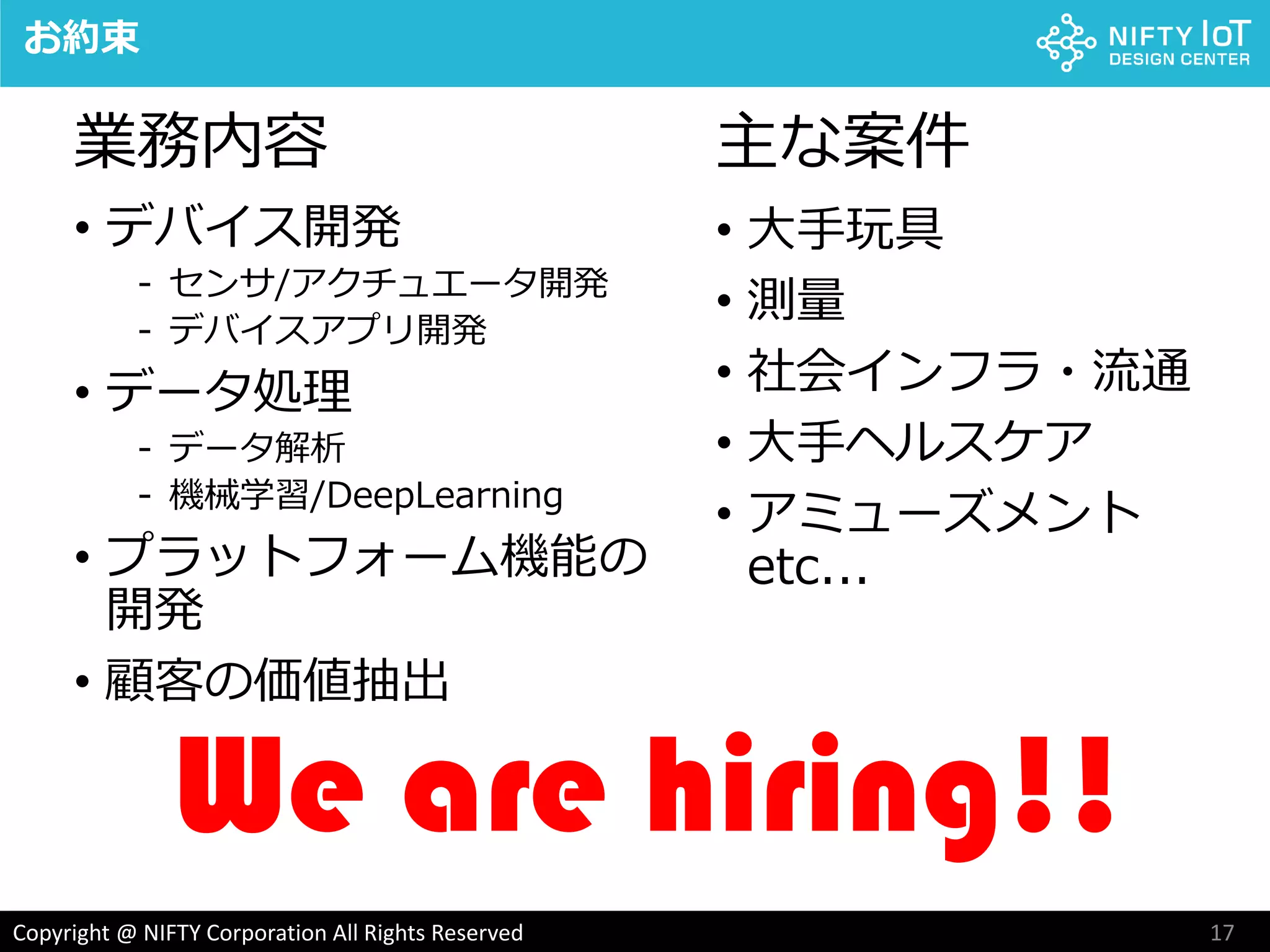 17Copyright @ NIFTY Corporation All Rights Reserved
• デバイス開発
- センサ/アクチュエータ開発
- デバイスアプリ開発
• データ処理
- データ解析
- 機械学習/DeepLearning
• プラットフォーム機能の
開発
• 顧客の価値抽出
お約束
We are hiring!!
• 大手玩具
• 測量
• 社会インフラ・流通
• 大手ヘルスケア
• アミューズメント
etc...
主な案件業務内容
 