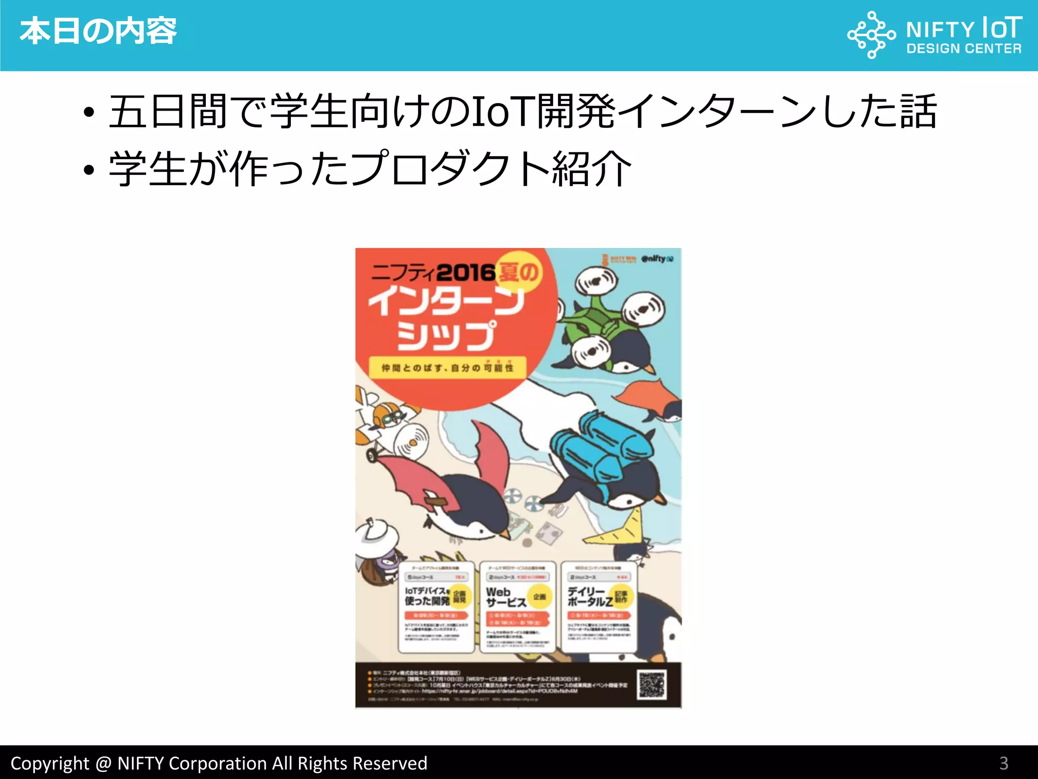 3Copyright @ NIFTY Corporation All Rights Reserved
本日の内容
• 五日間で学生向けのIoT開発インターンした話
• 学生が作ったプロダクト紹介
 