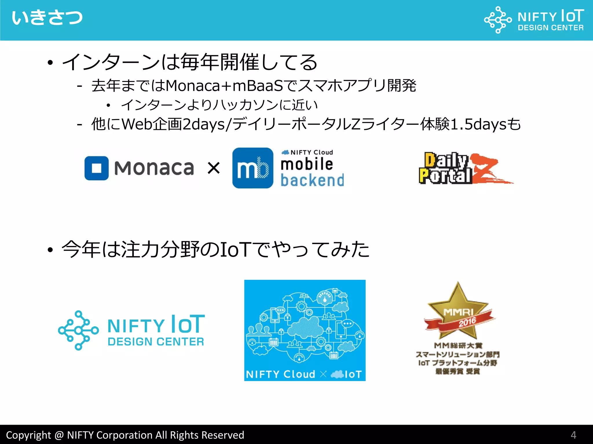 4Copyright @ NIFTY Corporation All Rights Reserved
いきさつ
• インターンは毎年開催してる
- 去年まではMonaca+mBaaSでスマホアプリ開発
• インターンよりハッカソンに近い
- 他にWeb企画2days/デイリーポータルZライター体験1.5daysも
• 今年は注力分野のIoTでやってみた
×
 