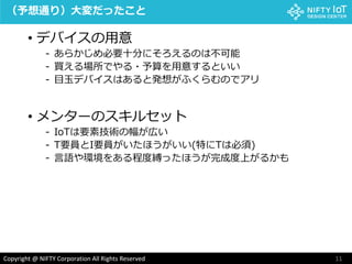 11Copyright @ NIFTY Corporation All Rights Reserved
（予想通り）大変だったこと
• デバイスの用意
- あらかじめ必要十分にそろえるのは不可能
- 買える場所でやる・予算を用意するといい
- 目玉デバイスはあると発想がふくらむのでアリ
• メンターのスキルセット
- IoTは要素技術の幅が広い
- T要員とI要員がいたほうがいい(特にTは必須)
- 言語や環境をある程度縛ったほうが完成度上がるかも
 
