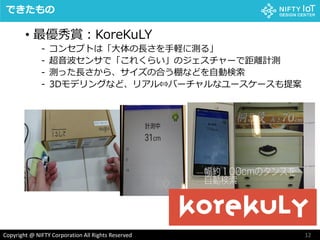 12Copyright @ NIFTY Corporation All Rights Reserved
できたもの
• 最優秀賞：KoreKuLY
- コンセプトは「大体の長さを手軽に測る」
- 超音波センサで「これくらい」のジェスチャーで距離計測
- 測った長さから、サイズの合う棚などを自動検索
- 3Dモデリングなど、リアル⇔バーチャルなユースケースも提案
 