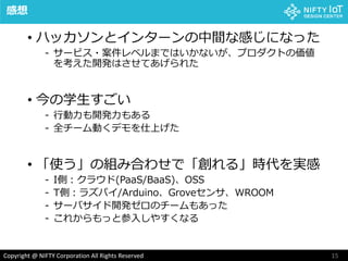 15Copyright @ NIFTY Corporation All Rights Reserved
感想
• ハッカソンとインターンの中間な感じになった
- サービス・案件レベルまではいかないが、プロダクトの価値
を考えた開発はさせてあげられた
• 今の学生すごい
- 行動力も開発力もある
- 全チーム動くデモを仕上げた
• 「使う」の組み合わせで「創れる」時代を実感
- I側：クラウド(PaaS/BaaS)、OSS
- T側：ラズパイ/Arduino、Groveセンサ、WROOM
- サーバサイド開発ゼロのチームもあった
- これからもっと参入しやすくなる
 