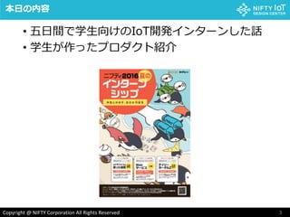 3Copyright @ NIFTY Corporation All Rights Reserved
本日の内容
• 五日間で学生向けのIoT開発インターンした話
• 学生が作ったプロダクト紹介
 