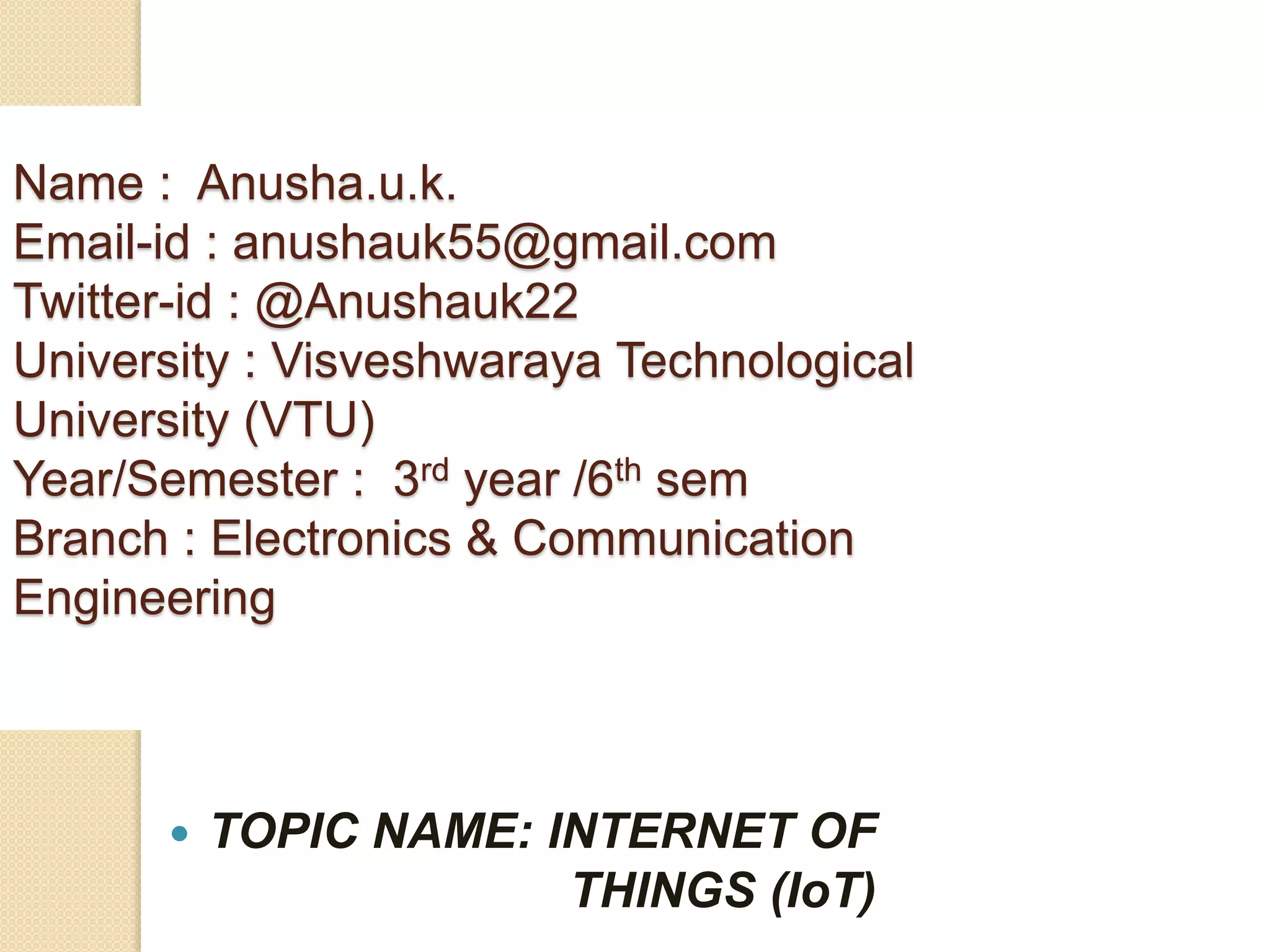  TOPIC NAME: INTERNET OF
THINGS (IoT)
Name : Anusha.u.k.
Email-id : anushauk55@gmail.com
Twitter-id : @Anushauk22
University : Visveshwaraya Technological
University (VTU)
Year/Semester : 3rd year /6th sem
Branch : Electronics & Communication
Engineering
 