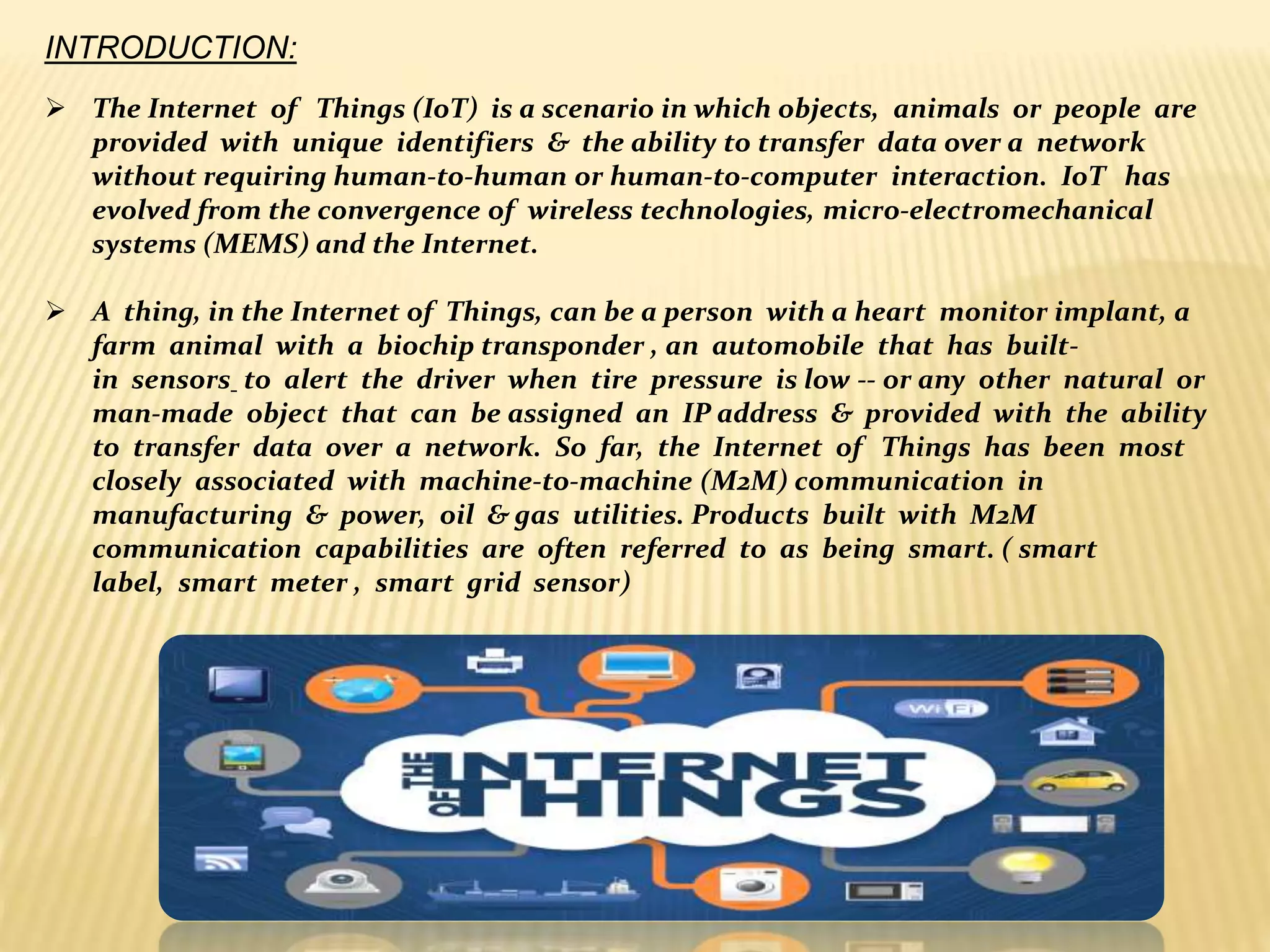 INTRODUCTION:
 The Internet of Things (IoT) is a scenario in which objects, animals or people are
provided with unique identifiers & the ability to transfer data over a network
without requiring human-to-human or human-to-computer interaction. IoT has
evolved from the convergence of wireless technologies, micro-electromechanical
systems (MEMS) and the Internet.
 A thing, in the Internet of Things, can be a person with a heart monitor implant, a
farm animal with a biochip transponder , an automobile that has built-
in sensors to alert the driver when tire pressure is low -- or any other natural or
man-made object that can be assigned an IP address & provided with the ability
to transfer data over a network. So far, the Internet of Things has been most
closely associated with machine-to-machine (M2M) communication in
manufacturing & power, oil & gas utilities. Products built with M2M
communication capabilities are often referred to as being smart. ( smart
label, smart meter , smart grid sensor)
 
