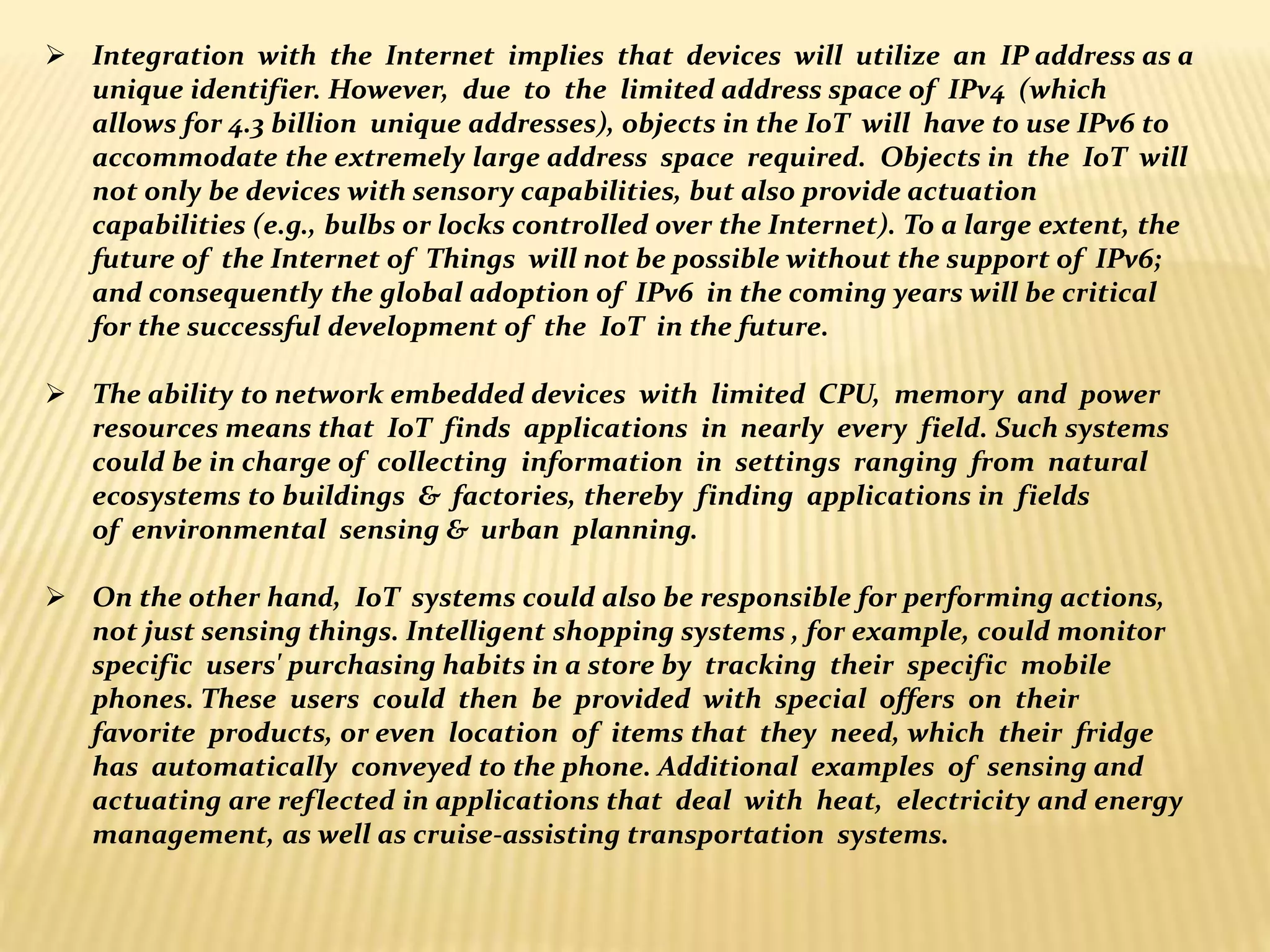  Integration with the Internet implies that devices will utilize an IP address as a
unique identifier. However, due to the limited address space of IPv4 (which
allows for 4.3 billion unique addresses), objects in the IoT will have to use IPv6 to
accommodate the extremely large address space required. Objects in the IoT will
not only be devices with sensory capabilities, but also provide actuation
capabilities (e.g., bulbs or locks controlled over the Internet). To a large extent, the
future of the Internet of Things will not be possible without the support of IPv6;
and consequently the global adoption of IPv6 in the coming years will be critical
for the successful development of the IoT in the future.
 The ability to network embedded devices with limited CPU, memory and power
resources means that IoT finds applications in nearly every field. Such systems
could be in charge of collecting information in settings ranging from natural
ecosystems to buildings & factories, thereby finding applications in fields
of environmental sensing & urban planning.
 On the other hand, IoT systems could also be responsible for performing actions,
not just sensing things. Intelligent shopping systems , for example, could monitor
specific users' purchasing habits in a store by tracking their specific mobile
phones. These users could then be provided with special offers on their
favorite products, or even location of items that they need, which their fridge
has automatically conveyed to the phone. Additional examples of sensing and
actuating are reflected in applications that deal with heat, electricity and energy
management, as well as cruise-assisting transportation systems.
 