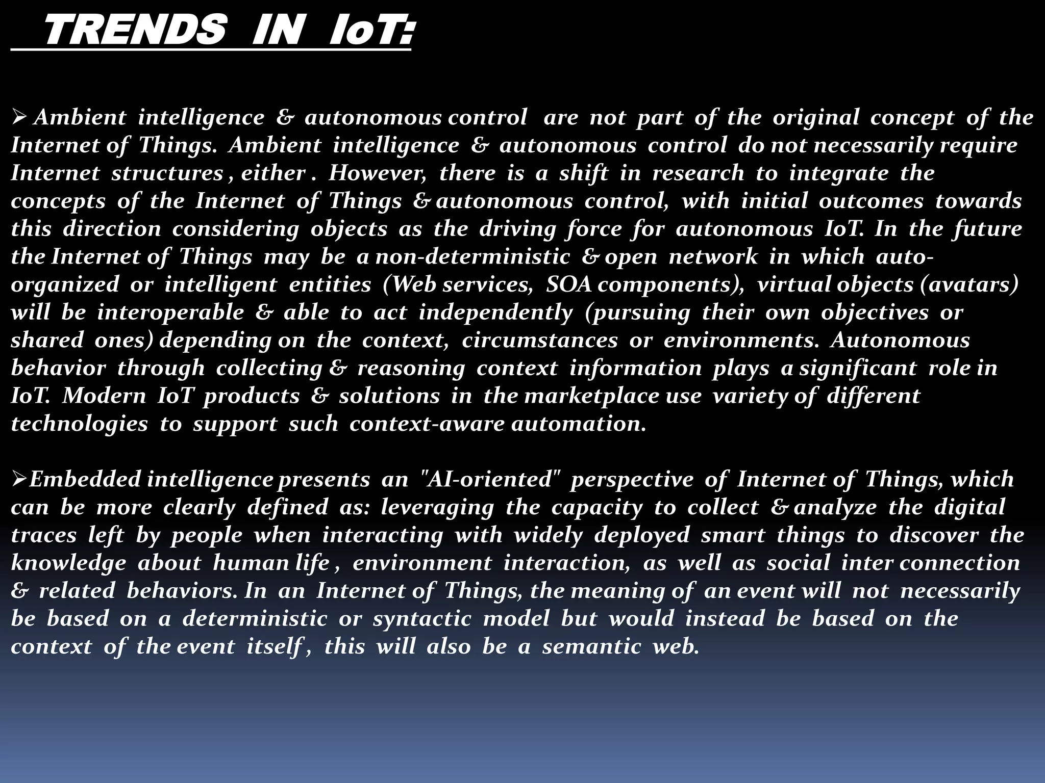 TRENDS IN IoT:
 Ambient intelligence & autonomous control are not part of the original concept of the
Internet of Things. Ambient intelligence & autonomous control do not necessarily require
Internet structures , either . However, there is a shift in research to integrate the
concepts of the Internet of Things & autonomous control, with initial outcomes towards
this direction considering objects as the driving force for autonomous IoT. In the future
the Internet of Things may be a non-deterministic & open network in which auto-
organized or intelligent entities (Web services, SOA components), virtual objects (avatars)
will be interoperable & able to act independently (pursuing their own objectives or
shared ones) depending on the context, circumstances or environments. Autonomous
behavior through collecting & reasoning context information plays a significant role in
IoT. Modern IoT products & solutions in the marketplace use variety of different
technologies to support such context-aware automation.
Embedded intelligence presents an "AI-oriented" perspective of Internet of Things, which
can be more clearly defined as: leveraging the capacity to collect & analyze the digital
traces left by people when interacting with widely deployed smart things to discover the
knowledge about human life , environment interaction, as well as social inter connection
& related behaviors. In an Internet of Things, the meaning of an event will not necessarily
be based on a deterministic or syntactic model but would instead be based on the
context of the event itself , this will also be a semantic web.
 