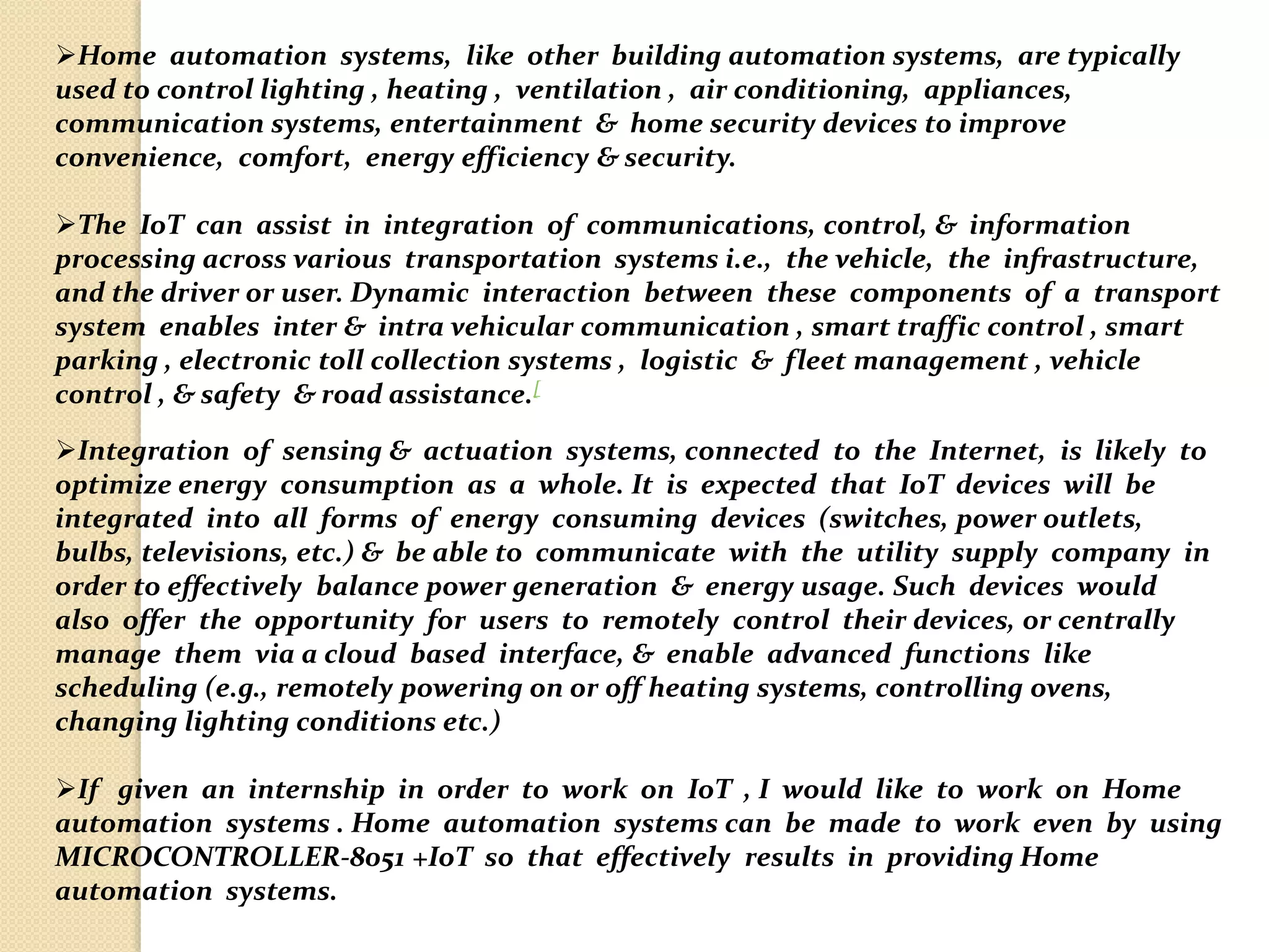 Home automation systems, like other building automation systems, are typically
used to control lighting , heating , ventilation , air conditioning, appliances,
communication systems, entertainment & home security devices to improve
convenience, comfort, energy efficiency & security.
The IoT can assist in integration of communications, control, & information
processing across various transportation systems i.e., the vehicle, the infrastructure,
and the driver or user. Dynamic interaction between these components of a transport
system enables inter & intra vehicular communication , smart traffic control , smart
parking , electronic toll collection systems , logistic & fleet management , vehicle
control , & safety & road assistance.[
Integration of sensing & actuation systems, connected to the Internet, is likely to
optimize energy consumption as a whole. It is expected that IoT devices will be
integrated into all forms of energy consuming devices (switches, power outlets,
bulbs, televisions, etc.) & be able to communicate with the utility supply company in
order to effectively balance power generation & energy usage. Such devices would
also offer the opportunity for users to remotely control their devices, or centrally
manage them via a cloud based interface, & enable advanced functions like
scheduling (e.g., remotely powering on or off heating systems, controlling ovens,
changing lighting conditions etc.)
If given an internship in order to work on IoT , I would like to work on Home
automation systems . Home automation systems can be made to work even by using
MICROCONTROLLER-8051 +IoT so that effectively results in providing Home
automation systems.
 