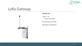 LoRa Gateway
Kerlink IoT
LoRa -> IP
◦ Packet forwarder
8 channels at a time
Decodes multiple SF
16
 