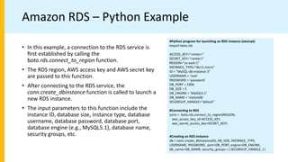 Amazon RDS – Python Example
#Python program for launching an RDS instance (excerpt)
import boto.rds
ACCESS_KEY="<enter>"
SECRET_KEY="<enter>"
REGION="us-east-1"
INSTANCE_TYPE="db.t1.micro"
ID = "MySQL-db-instance-3"
USERNAME = 'root'
PASSWORD = 'password'
DB_PORT = 3306
DB_SIZE = 5
DB_ENGINE = 'MySQL5.1'
DB_NAME = 'mytestdb'
SECGROUP_HANDLE="default"
#Connecting to RDS
conn = boto.rds.connect_to_region(REGION,
aws_access_key_id=ACCESS_KEY,
aws_secret_access_key=SECRET_KEY)
#Creating an RDS instance
db = conn.create_dbinstance(ID, DB_SIZE, INSTANCE_TYPE,
USERNAME, PASSWORD, port=DB_PORT, engine=DB_ENGINE,
db_name=DB_NAME, security_groups = [ SECGROUP_HANDLE, ] )
• In this example, a connection to the RDS service is
ﬁrst established by calling the
boto.rds.connect_to_region function.
• The RDS region, AWS access key and AWS secret key
are passed to this function.
• After connecting to the RDS service, the
conn.create_dbinstance function is called to launch a
new RDS instance.
• The input parameters to this function include the
instance ID, database size, instance type, database
username, database password, database port,
database engine (e.g., MySQL5.1), database name,
security groups, etc.
 