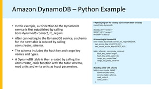 Amazon DynamoDB – Python Example
# Python program for creating a DynamoDB table (excerpt)
import boto.dynamodb
ACCESS_KEY="<enter>"
SECRET_KEY="<enter>"
REGION="us-east-1"
#Connecting to DynamoDB
conn = boto.dynamodb.connect_to_region(REGION,
aws_access_key_id=ACCESS_KEY,
aws_secret_access_key=SECRET_KEY)
table_schema = conn.create_schema(
hash_key_name='msgid',
hash_key_proto_value=str,
range_key_name='date',
range_key_proto_value=str
)
#Creating table with schema
table = conn.create_table(
name='my-test-table',
schema=table_schema,
read_units=1,
write_units=1
)
• In this example, a connection to the DynamoDB
service is ﬁrst established by calling
boto.dynamodb.connect_to_region.
• After connecting to the DynamoDB service, a schema
for the new table is created by calling
conn.create_schema.
• The schema includes the hash key and range key
names and types.
• A DynamoDB table is then created by calling the
conn.create_table function with the table schema,
read units and write units as input parameters.
 