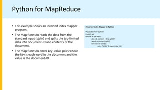 Python for MapReduce
#Inverted Index Mapper in Python
#!/usr/bin/env python
import sys
for line in sys.stdin:
doc_id, content = line.split(’’)
words = content.split()
for word in words:
print ’%s%s’ % (word, doc_id)
• This example shows an inverted index mapper
program.
• The map function reads the data from the
standard input (stdin) and splits the tab-limited
data into document-ID and contents of the
document.
• The map function emits key–value pairs where
the key is each word in the document and the
value is the document-ID.
 