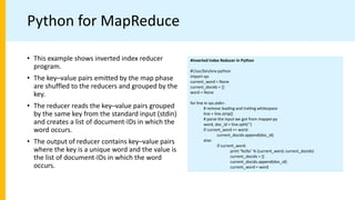 Python for MapReduce
#Inverted Index Reducer in Python
#!/usr/bin/env python
import sys
current_word = None
current_docids = []
word = None
for line in sys.stdin:
# remove leading and trailing whitespace
line = line.strip()
# parse the input we got from mapper.py
word, doc_id = line.split(’’)
if current_word == word:
current_docids.append(doc_id)
else:
if current_word:
print ’%s%s’ % (current_word, current_docids)
current_docids = []
current_docids.append(doc_id)
current_word = word
• This example shows inverted index reducer
program.
• The key–value pairs emitted by the map phase
are shuffled to the reducers and grouped by the
key.
• The reducer reads the key–value pairs grouped
by the same key from the standard input (stdin)
and creates a list of document-IDs in which the
word occurs.
• The output of reducer contains key–value pairs
where the key is a unique word and the value is
the list of document-IDs in which the word
occurs.
 