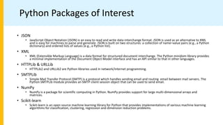Python Packages of Interest
• JSON
• JavaScript Object Notation (JSON) is an easy to read and write data-interchange format. JSON is used as an alternative to XML
and is easy for machines to parse and generate. JSON is built on two structures: a collection of name–value pairs (e.g., a Python
dictionary) and ordered lists of values (e.g., a Python list).
• XML
• XML (Extensible Markup Language) is a data format for structured document interchange. The Python minidom library provides
a minimal implementation of the Document Object Model interface and has an API similar to that in other languages.
• HTTPLib & URLLib
• HTTPLib2 and URLLib2 are Python libraries used in network/internet programming.
• SMTPLib
• Simple Mail Transfer Protocol (SMTP) is a protocol which handles sending email and routing email between mail servers. The
Python SMTPLib module provides an SMTP client session object that can be used to send email.
• NumPy
• NumPy is a package for scientific computing in Python. NumPy provides support for large multi-dimensional arrays and
matrices.
• Scikit-learn
• Scikit-learn is an open source machine learning library for Python that provides implementations of various machine learning
algorithms for classification, clustering, regression and dimension reduction problems.
 