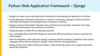 Python Web Application Framework – Django
• Django is an open source web application framework for developing web applications in Python.
• A web application framework in general is a collection of solutions, packages and best practices
that allows development of web applications and dynamic websites.
• Django is based on the Model–Template–View architecture and provides separation of the data
model from the business rules and the user interface.
• Django provides a unified API to a database backend.
• Thus, web applications built with Django can work with different databases without requiring any
code changes.
• With this flexibility in web application design combined with the powerful capabilities of the Python
language and the Python ecosystem, Django is best suited for cloud applications.
• Django consists of an object-relational mapper, a web templating system and a regular-expression-
based URL dispatcher.
 