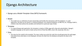 Django Architecture
• Django uses a Model–Template–View (MTV) framework.
• Model
• The model acts as a definition of some stored data and handles the interactions with the database. In a web
application, the data can be stored in a relational database, non-relational database, an XML file, etc. A Django model is
a Python class that outlines the variables and methods for a particular type of data.
• Template
• In a typical Django web application, the template is simply an HTML page with a few extra placeholders. Django’s
template language can be used to create various forms of text files (XML, email, CSS, Javascript, CSV, etc.).
• View
• The view ties the model to the template. The view is where you write the code that actually generates the web pages.
View determines what data is to be displayed, retrieves the data from the database and passes the data to the
template.
 