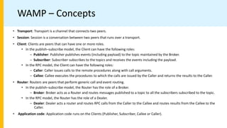 WAMP – Concepts
• Transport: Transport is a channel that connects two peers.
• Session: Session is a conversation between two peers that runs over a transport.
• Client: Clients are peers that can have one or more roles.
• In the publish–subscribe model, the Client can have the following roles:
– Publisher: Publisher publishes events (including payload) to the topic maintained by the Broker.
– Subscriber: Subscriber subscribes to the topics and receives the events including the payload.
• In the RPC model, the Client can have the following roles:
– Caller: Caller issues calls to the remote procedures along with call arguments.
– Callee: Callee executes the procedures to which the calls are issued by the Caller and returns the results to the Caller.
• Router: Routers are peers that perform generic call and event routing.
• In the publish–subscribe model, the Router has the role of a Broker.
– Broker: Broker acts as a Router and routes messages published to a topic to all the subscribers subscribed to the topic.
• In the RPC model, the Router has the role of a Dealer.
– Dealer: Dealer acts a router and routes RPC calls from the Caller to the Callee and routes results from the Callee to the
Caller.
• Application code: Application code runs on the Clients (Publisher, Subscriber, Callee or Caller).
 