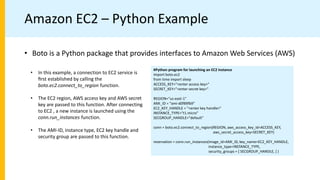 Amazon EC2 – Python Example
• Boto is a Python package that provides interfaces to Amazon Web Services (AWS)
#Python program for launching an EC2 instance
import boto.ec2
from time import sleep
ACCESS_KEY="<enter access key>"
SECRET_KEY="<enter secret key>"
REGION="us-east-1"
AMI_ID = "ami-d0f89fb9"
EC2_KEY_HANDLE = "<enter key handle>"
INSTANCE_TYPE="t1.micro"
SECGROUP_HANDLE="default"
conn = boto.ec2.connect_to_region(REGION, aws_access_key_id=ACCESS_KEY,
aws_secret_access_key=SECRET_KEY)
reservation = conn.run_instances(image_id=AMI_ID, key_name=EC2_KEY_HANDLE,
instance_type=INSTANCE_TYPE,
security_groups = [ SECGROUP_HANDLE, ] )
• In this example, a connection to EC2 service is
ﬁrst established by calling the
boto.ec2.connect_to_region function.
• The EC2 region, AWS access key and AWS secret
key are passed to this function. After connecting
to EC2 , a new instance is launched using the
conn.run_instances function.
• The AMI-ID, instance type, EC2 key handle and
security group are passed to this function.
 