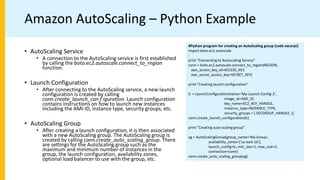 Amazon AutoScaling – Python Example
#Python program for creating an AutoScaling group (code excerpt)
import boto.ec2.autoscale
:
print "Connecting to Autoscaling Service"
conn = boto.ec2.autoscale.connect_to_region(REGION,
aws_access_key_id=ACCESS_KEY,
aws_secret_access_key=SECRET_KEY)
print "Creating launch configuration"
lc = LaunchConfiguration(name='My-Launch-Config-2',
image_id=AMI_ID,
key_name=EC2_KEY_HANDLE,
instance_type=INSTANCE_TYPE,
security_groups = [ SECGROUP_HANDLE, ])
conn.create_launch_configuration(lc)
print "Creating auto-scaling group"
ag = AutoScalingGroup(group_name='My-Group',
availability_zones=['us-east-1b'],
launch_config=lc, min_size=1, max_size=2,
connection=conn)
conn.create_auto_scaling_group(ag)
• AutoScaling Service
• A connection to the AutoScaling service is first established
by calling the boto.ec2.autoscale.connect_to_region
function.
• Launch Configuration
• After connecting to the AutoScaling service, a new launch
configuration is created by calling
conn.create_launch_con f iguration. Launch configuration
contains instructions on how to launch new instances
including the AMI-ID, instance type, security groups, etc.
• AutoScaling Group
• After creating a launch configuration, it is then associated
with a new AutoScaling group. The AutoScaling group is
created by calling conn.create_auto_scaling_group. There
are settings for the AutoScaling group such as the
maximum and minimum number of instances in the
group, the launch configuration, availability zones,
optional load balancer to use with the group, etc.
 