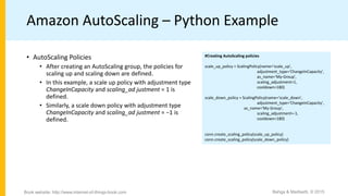 Amazon AutoScaling – Python Example
#Creating AutoScaling policies
scale_up_policy = ScalingPolicy(name='scale_up',
adjustment_type='ChangeInCapacity',
as_name='My-Group',
scaling_adjustment=1,
cooldown=180)
scale_down_policy = ScalingPolicy(name='scale_down',
adjustment_type='ChangeInCapacity',
as_name='My-Group',
scaling_adjustment=-1,
cooldown=180)
conn.create_scaling_policy(scale_up_policy)
conn.create_scaling_policy(scale_down_policy)
• AutoScaling Policies
• After creating an AutoScaling group, the policies for
scaling up and scaling down are defined.
• In this example, a scale up policy with adjustment type
ChangeInCapacity and scaling_ad justment = 1 is
defined.
• Similarly, a scale down policy with adjustment type
ChangeInCapacity and scaling_ad justment = −1 is
defined.
Bahga & Madisetti, © 2015Book website: http://www.internet-of-things-book.com
 