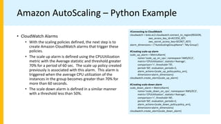 Amazon AutoScaling – Python Example
#Connecting to CloudWatch
cloudwatch = boto.ec2.cloudwatch.connect_to_region(REGION,
aws_access_key_id=ACCESS_KEY,
aws_secret_access_key=SECRET_KEY)
alarm_dimensions = {"AutoScalingGroupName": 'My-Group'}
#Creating scale-up alarm
scale_up_alarm = MetricAlarm(
name='scale_up_on_cpu', namespace='AWS/EC2',
metric='CPUUtilization', statistic='Average',
comparison='>', threshold='70',
period='60', evaluation_periods=2,
alarm_actions=[scale_up_policy.policy_arn],
dimensions=alarm_dimensions)
cloudwatch.create_alarm(scale_up_alarm)
#Creating scale-down alarm
scale_down_alarm = MetricAlarm(
name='scale_down_on_cpu', namespace='AWS/EC2',
metric='CPUUtilization', statistic='Average',
comparison='<', threshold='40',
period='60', evaluation_periods=2,
alarm_actions=[scale_down_policy.policy_arn],
dimensions=alarm_dimensions)
cloudwatch.create_alarm(scale_down_alarm)
• CloudWatch Alarms
• With the scaling policies defined, the next step is to
create Amazon CloudWatch alarms that trigger these
policies.
• The scale up alarm is defined using the CPUUtilization
metric with the Average statistic and threshold greater
70% for a period of 60 sec. The scale up policy created
previously is associated with this alarm. This alarm is
triggered when the average CPU utilization of the
instances in the group becomes greater than 70% for
more than 60 seconds.
• The scale down alarm is defined in a similar manner
with a threshold less than 50%.
 
