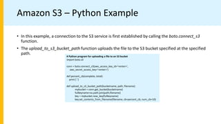 Amazon S3 – Python Example
# Python program for uploading a ﬁle to an S3 bucket
import boto.s3
conn = boto.connect_s3(aws_access_key_id='<enter>',
aws_secret_access_key='<enter>')
def percent_cb(complete, total):
print ('.')
def upload_to_s3_bucket_path(bucketname, path, filename):
mybucket = conn.get_bucket(bucketname)
fullkeyname=os.path.join(path,filename)
key = mybucket.new_key(fullkeyname)
key.set_contents_from_filename(filename, cb=percent_cb, num_cb=10)
• In this example, a connection to the S3 service is first established by calling the boto.connect_s3
function.
• The upload_to_s3_bucket_path function uploads the file to the S3 bucket specified at the specified
path.
 