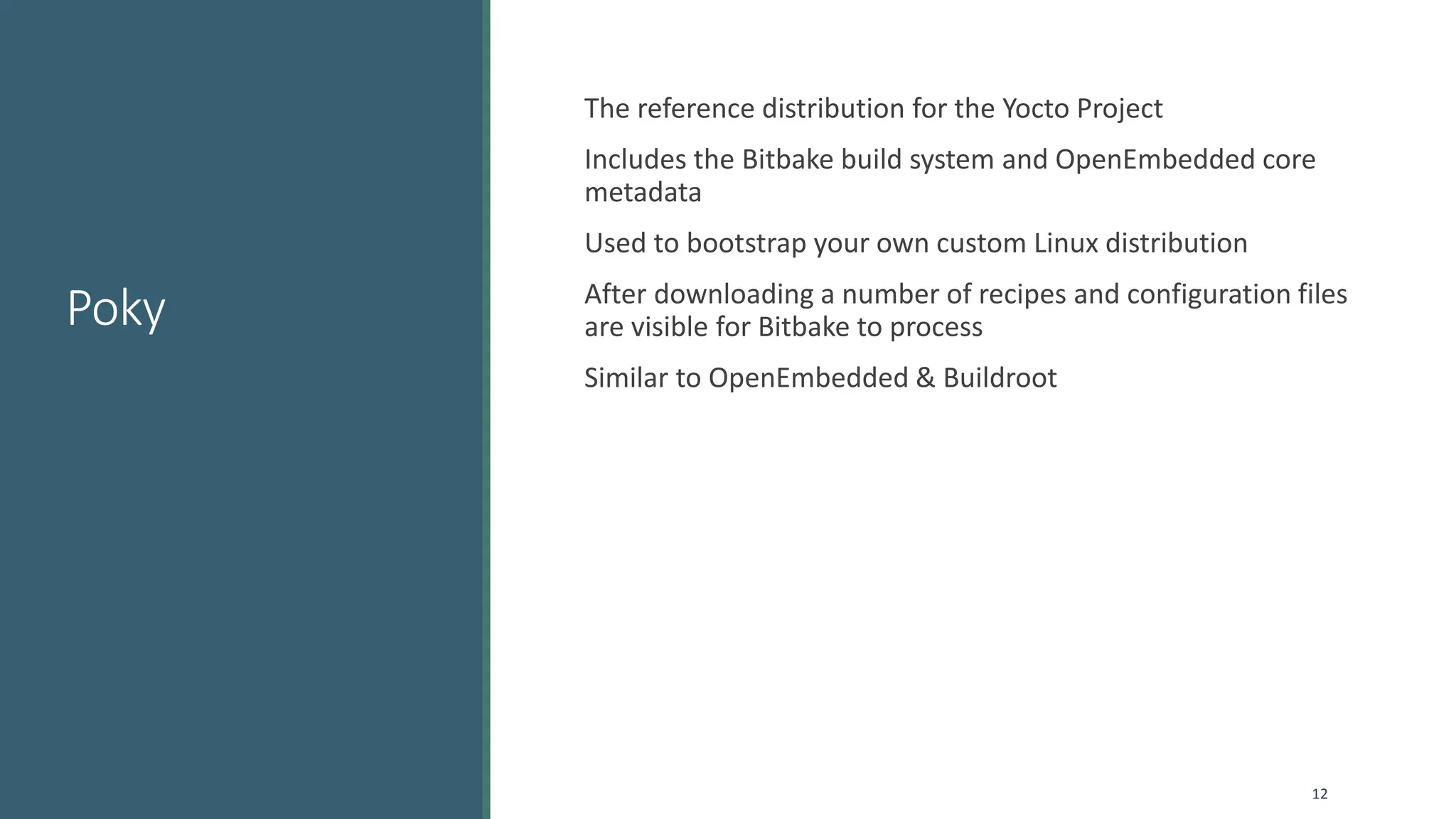 Poky
The reference distribution for the Yocto Project
Includes the Bitbake build system and OpenEmbedded core
metadata
Used to bootstrap your own custom Linux distribution
After downloading a number of recipes and configuration files
are visible for Bitbake to process
Similar to OpenEmbedded & Buildroot
12
 