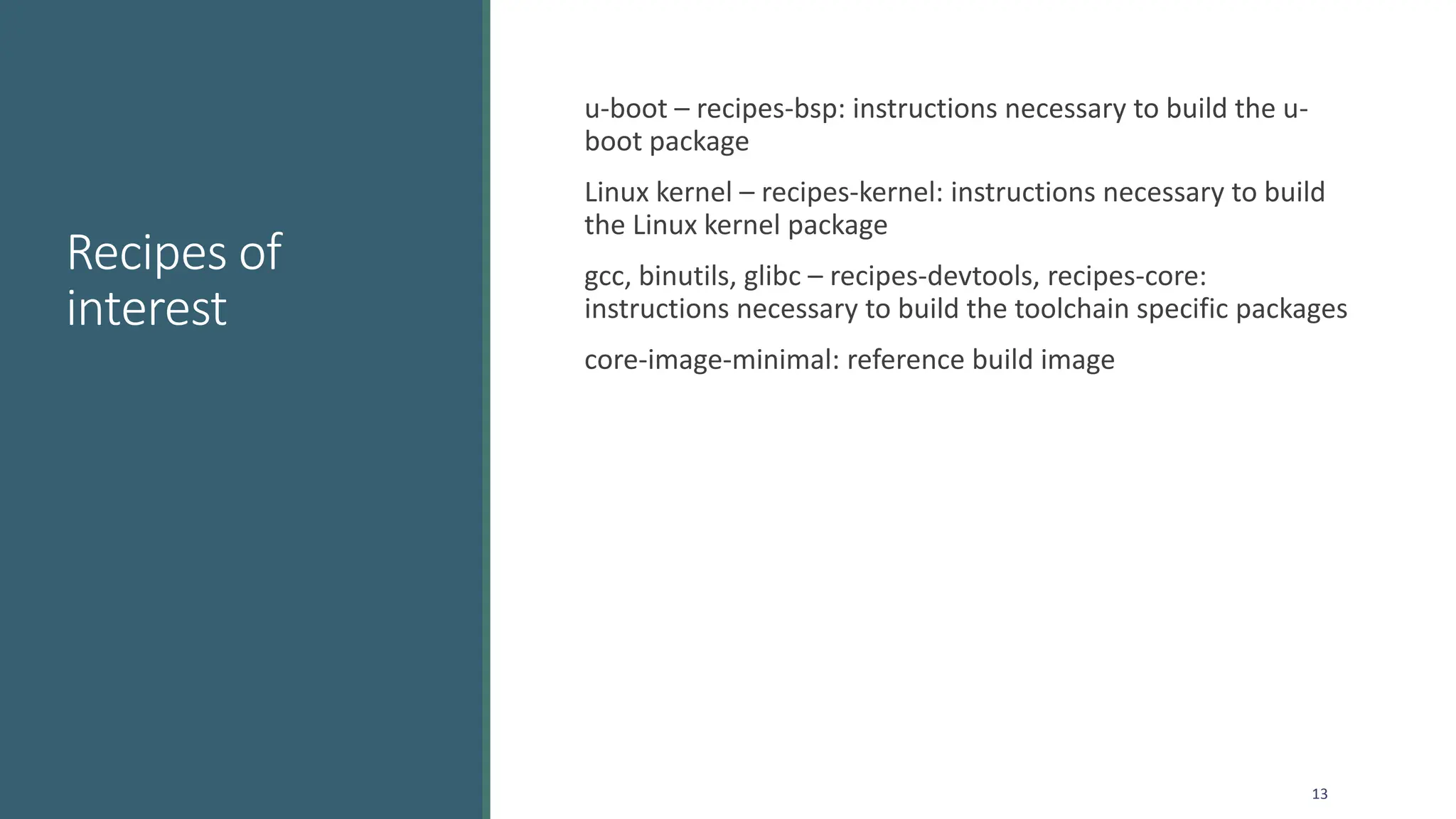 Recipes of
interest
u-boot – recipes-bsp: instructions necessary to build the u-
boot package
Linux kernel – recipes-kernel: instructions necessary to build
the Linux kernel package
gcc, binutils, glibc – recipes-devtools, recipes-core:
instructions necessary to build the toolchain specific packages
core-image-minimal: reference build image
13
 