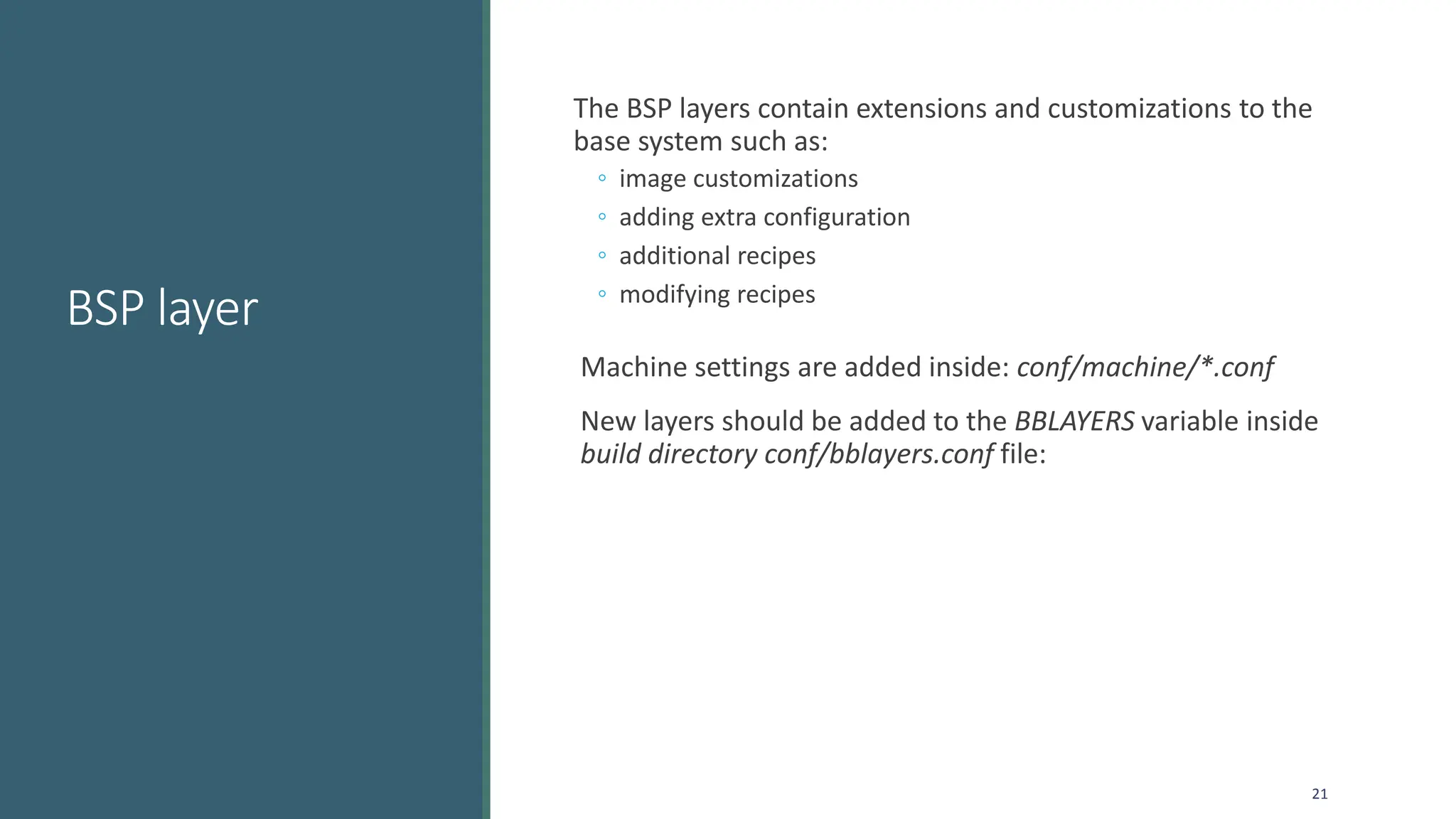 BSP layer
The BSP layers contain extensions and customizations to the
base system such as:
◦ image customizations
◦ adding extra configuration
◦ additional recipes
◦ modifying recipes
Machine settings are added inside: conf/machine/*.conf
New layers should be added to the BBLAYERS variable inside
build directory conf/bblayers.conf file:
21
 