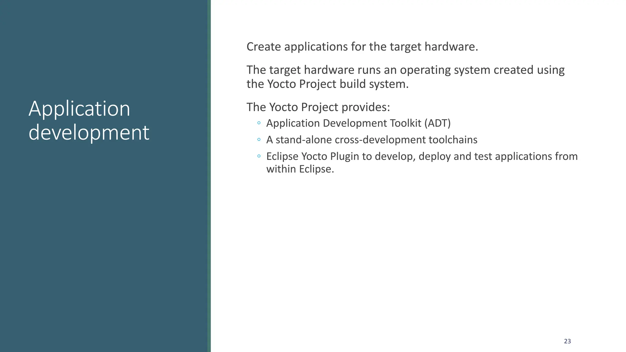 Application
development
Create applications for the target hardware.
The target hardware runs an operating system created using
the Yocto Project build system.
The Yocto Project provides:
◦ Application Development Toolkit (ADT)
◦ A stand-alone cross-development toolchains
◦ Eclipse Yocto Plugin to develop, deploy and test applications from
within Eclipse.
23
 