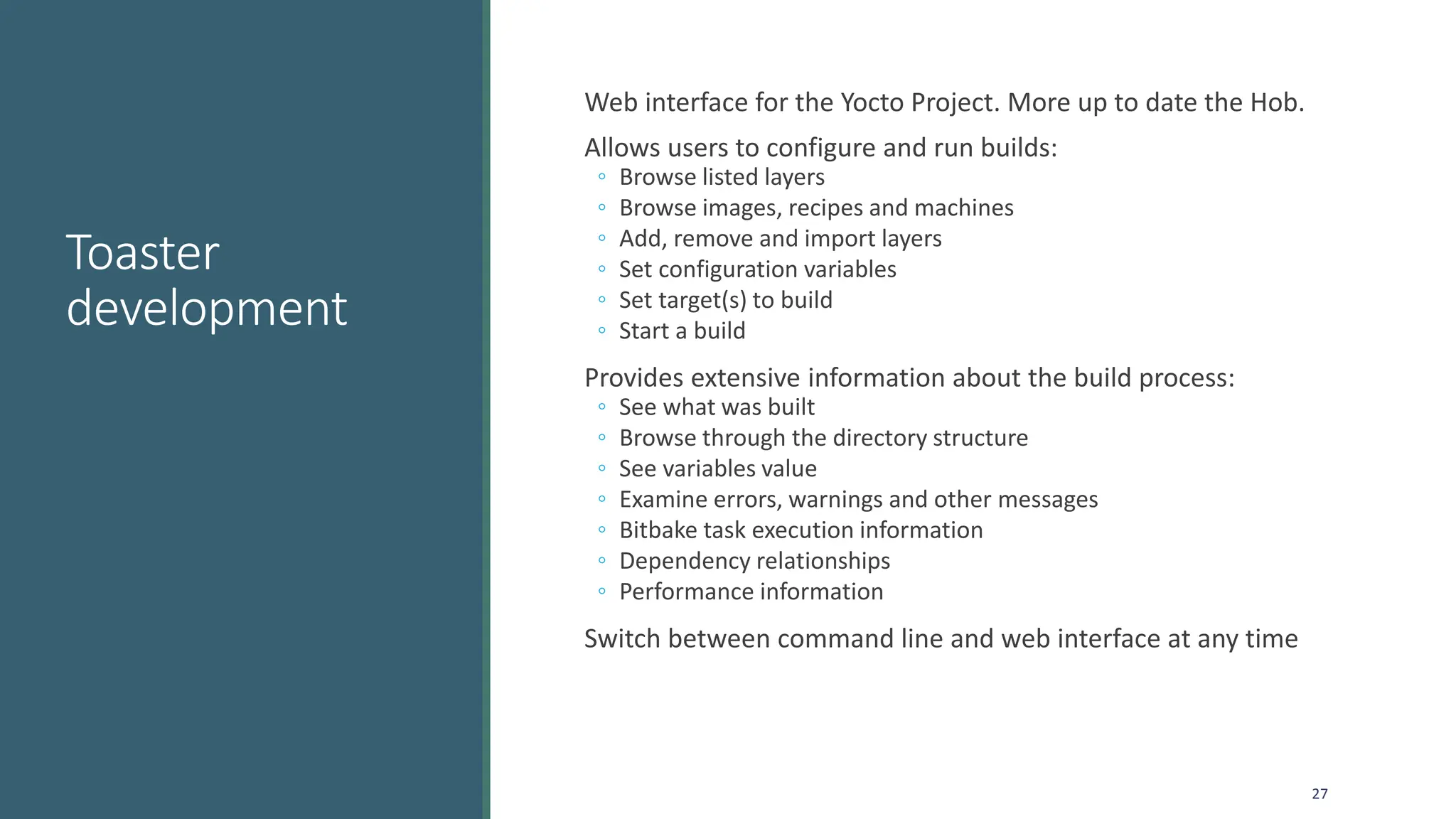 Toaster
development
Web interface for the Yocto Project. More up to date the Hob.
Allows users to configure and run builds:
◦ Browse listed layers
◦ Browse images, recipes and machines
◦ Add, remove and import layers
◦ Set configuration variables
◦ Set target(s) to build
◦ Start a build
Provides extensive information about the build process:
◦ See what was built
◦ Browse through the directory structure
◦ See variables value
◦ Examine errors, warnings and other messages
◦ Bitbake task execution information
◦ Dependency relationships
◦ Performance information
Switch between command line and web interface at any time
27
 