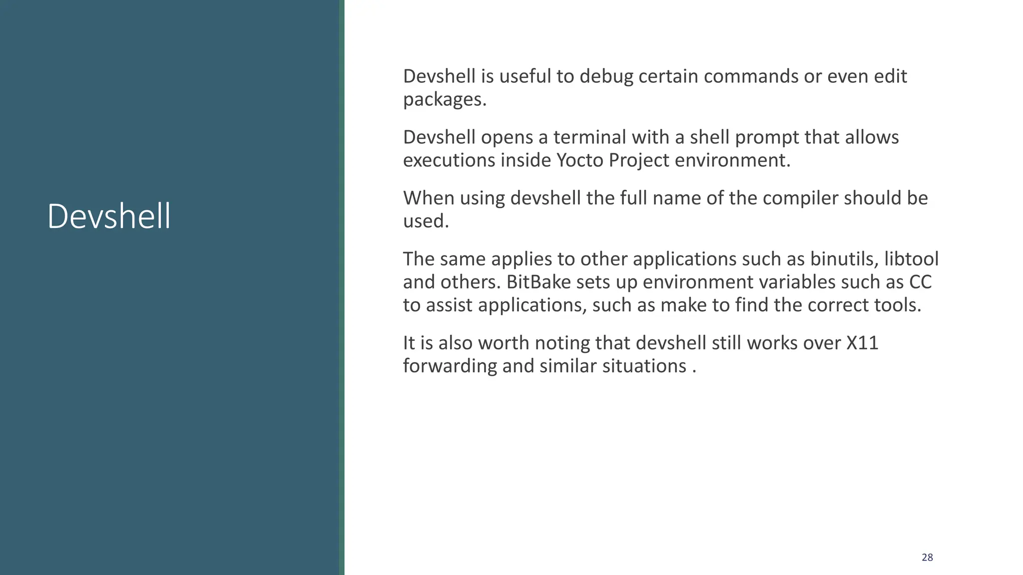 Devshell
Devshell is useful to debug certain commands or even edit
packages.
Devshell opens a terminal with a shell prompt that allows
executions inside Yocto Project environment.
When using devshell the full name of the compiler should be
used.
The same applies to other applications such as binutils, libtool
and others. BitBake sets up environment variables such as CC
to assist applications, such as make to find the correct tools.
It is also worth noting that devshell still works over X11
forwarding and similar situations .
28
 