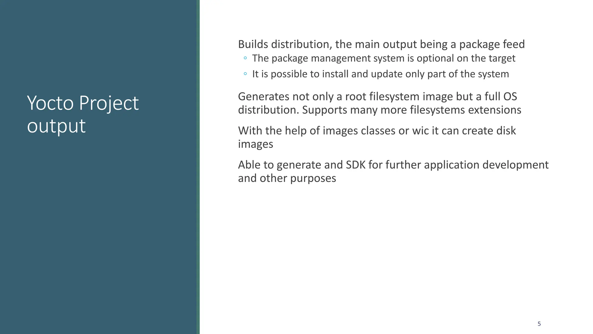 Yocto Project
output
Builds distribution, the main output being a package feed
◦ The package management system is optional on the target
◦ It is possible to install and update only part of the system
Generates not only a root filesystem image but a full OS
distribution. Supports many more filesystems extensions
With the help of images classes or wic it can create disk
images
Able to generate and SDK for further application development
and other purposes
5
 