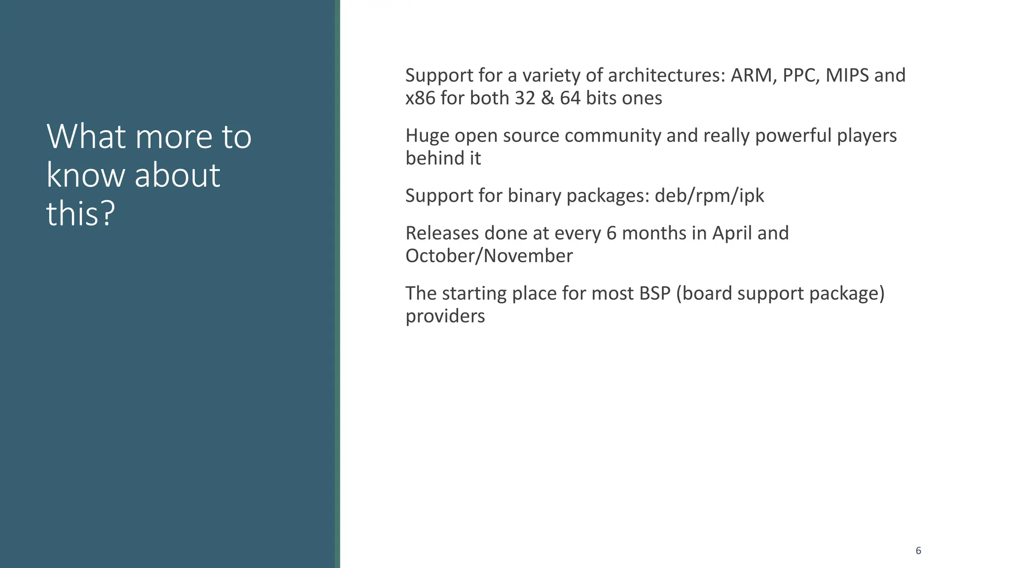 What more to
know about
this?
Support for a variety of architectures: ARM, PPC, MIPS and
x86 for both 32 & 64 bits ones
Huge open source community and really powerful players
behind it
Support for binary packages: deb/rpm/ipk
Releases done at every 6 months in April and
October/November
The starting place for most BSP (board support package)
providers
6
 