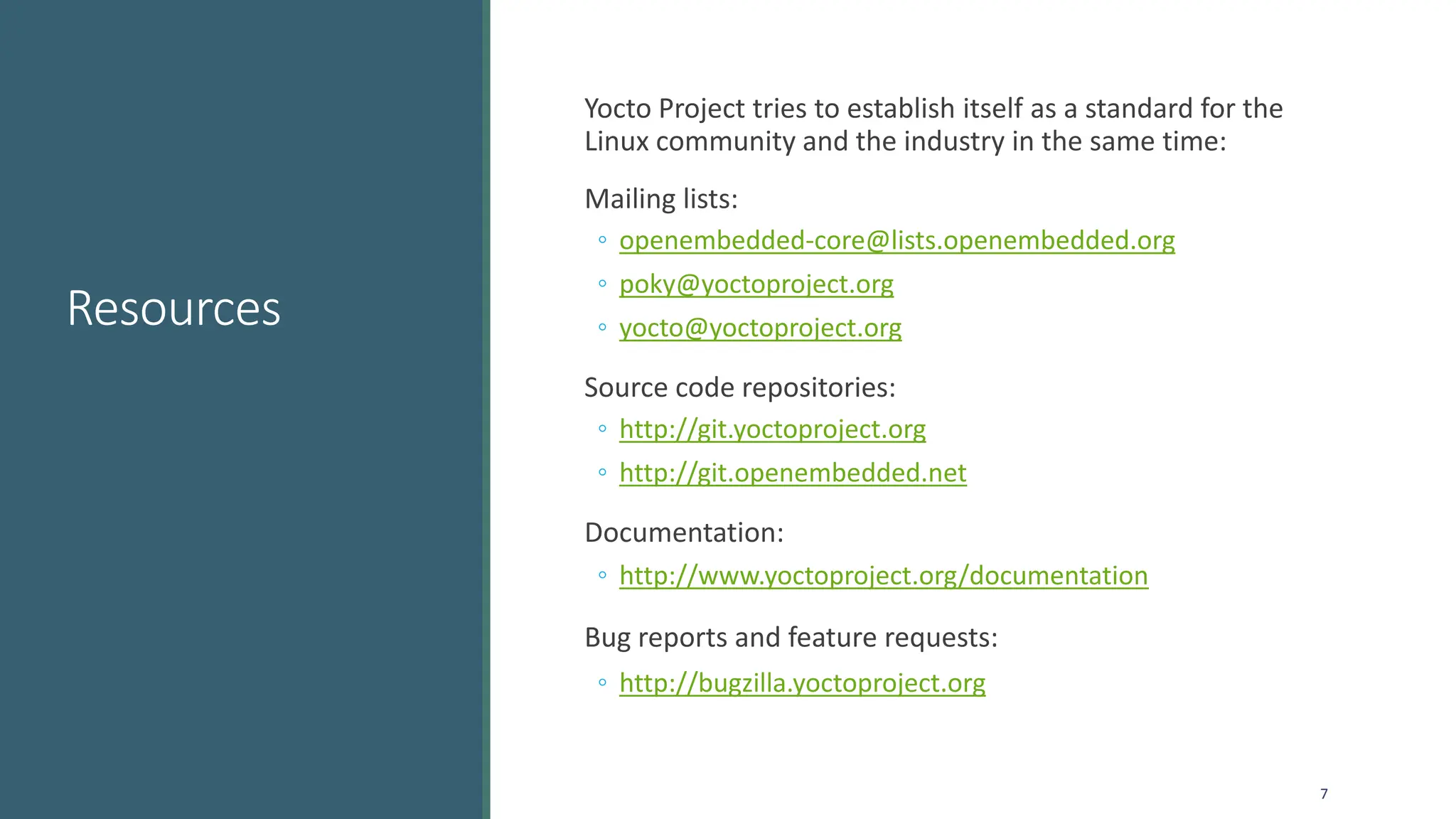 Resources
Yocto Project tries to establish itself as a standard for the
Linux community and the industry in the same time:
Mailing lists:
◦ openembedded-core@lists.openembedded.org
◦ poky@yoctoproject.org
◦ yocto@yoctoproject.org
Source code repositories:
◦ http://git.yoctoproject.org
◦ http://git.openembedded.net
Documentation:
◦ http://www.yoctoproject.org/documentation
Bug reports and feature requests:
◦ http://bugzilla.yoctoproject.org
7
 