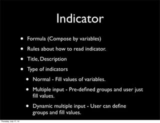 Indicator
• Formula (Compose by variables)
• Rules about how to read indicator.
• Title, Description
• Type of indicators
• Normal - Fill values of variables.
• Multiple input - Pre-deﬁned groups and user just
ﬁll values.
• Dynamic multiple input - User can deﬁne
groups and ﬁll values.
Thursday, July 17, 14
 