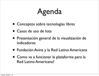 Agenda
• Conceptos sobre tecnologías libres
• Casos de uso de Iota
• Presentación general de la visualización de
indicadores
• Fundación Avina y la Red Latino Americana
• Como va a funcionar la plataforma para la
Red Latino Americana?
Tuesday, October 1, 13
 