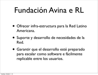 Fundación Avina e RL
• Ofrecer infra-estructura para la Red Latino
Americana.
• Suporte y desarrollo de necesidades de la
Red.
• Garantir que el desarrollo esté preparado
para escalar como software e fácilmente
replicable entre los usuarios.
Tuesday, October 1, 13
 