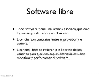 Software libre
• Todo software tiene una licencia asociada, que dice
lo que se puede hacer con el mismo.
• Licencias son contratos entre el provedor y el
usuario.
• Licencias libres se reﬁeren a la libertad de los
usuarios para ejecutar, copiar, distribuir, estudiar,
modiﬁcar y perfeccionar el software.
Tuesday, October 1, 13
 