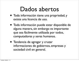 Dados abertos
• Toda información tiene una propriedad, y
existe una licencia de uso.
• Toda información puede estar disponible de
alguna manera, sin embargo es importante
que sea fácilmente utilizada por todos,
computadores y seres humanos.
• Tendencia de agregar y cruzar
informaciones de gobiernos, empresas y
sociedad civil en general.
Tuesday, October 1, 13
 