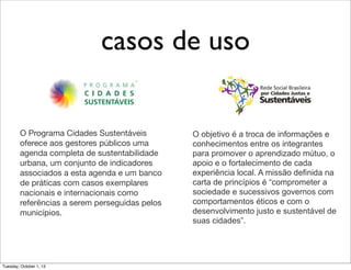 casos de uso
O Programa Cidades Sustentáveis
oferece aos gestores públicos uma
agenda completa de sustentabilidade
urbana, um conjunto de indicadores
associados a esta agenda e um banco
de práticas com casos exemplares
nacionais e internacionais como
referências a serem perseguidas pelos
municípios.
O objetivo é a troca de informações e
conhecimentos entre os integrantes
para promover o aprendizado mútuo, o
apoio e o fortalecimento de cada
experiência local. A missão definida na
carta de princípios é “comprometer a
sociedade e sucessivos governos com
comportamentos éticos e com o
desenvolvimento justo e sustentável de
suas cidades”.
Tuesday, October 1, 13
 
