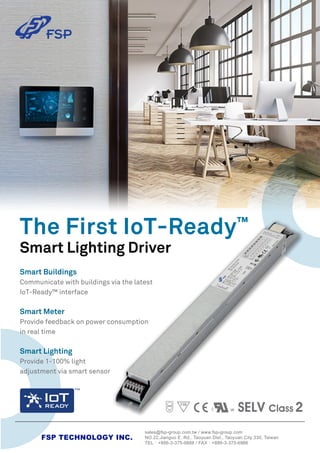 sales@fsp-group.com.tw / www.fsp-group.com
NO.22,Jianguo E. Rd., Taoyuan Dist., Taoyuan City 330, Taiwan
TEL：+886-3-375-9888 / FAX：+886-3-375-6966
FSP TECHNOLOGY INC.
SELV Class 2
Smart Lighting Driver
The First IoT-Ready™
Smart Buildings
Communicate with buildings via the latest
IoT-Ready™ interface
Smart Meter
Provide feedback on power consumption
in real time
Smart Lighting
Provide 1-100% light
adjustment via smart sensor
 