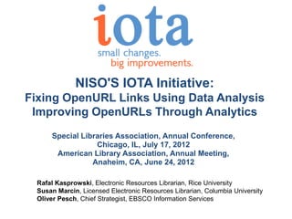 NISO'S IOTA Initiative:
Fixing OpenURL Links Using Data Analysis
 Improving OpenURLs Through Analytics
      Special Libraries Association, Annual Conference,
                  Chicago, IL, July 17, 2012
       American Library Association, Annual Meeting,
                 Anaheim, CA, June 24, 2012

  Rafal Kasprowski, Electronic Resources Librarian, Rice University
  Susan Marcin, Licensed Electronic Resources Librarian, Columbia University
  Oliver Pesch, Chief Strategist, EBSCO Information Services
 