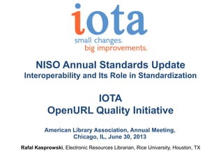 NISO Annual Standards Update
Interoperability and Its Role in Standardization
IOTA
OpenURL Quality Initiative
American Library Association, Annual Meeting,
Chicago, IL, June 30, 2013
Rafal Kasprowski, Electronic Resources Librarian, Rice University, Houston, TX
 